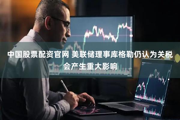 中国股票配资官网 美联储理事库格勒仍认为关税会产生重大影响