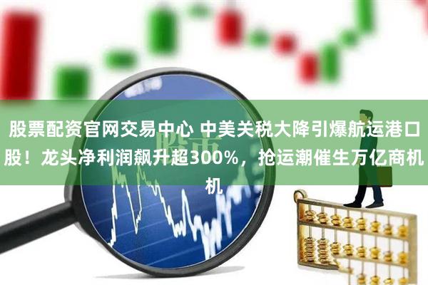 股票配资官网交易中心 中美关税大降引爆航运港口股！龙头净利润飙升超300%，抢运潮催生万亿商机
