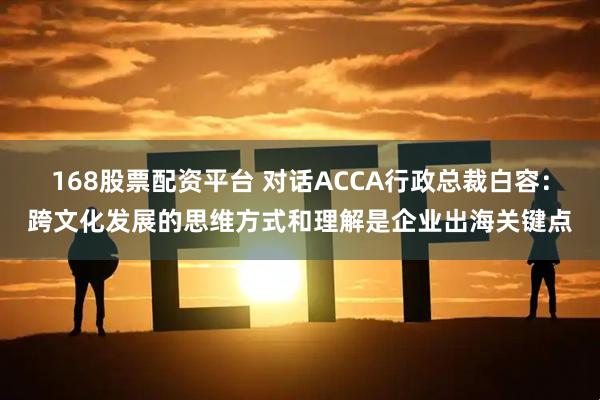168股票配资平台 对话ACCA行政总裁白容：跨文化发展的思维方式和理解是企业出海关键点