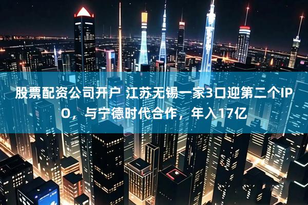 股票配资公司开户 江苏无锡一家3口迎第二个IPO，与宁德时代合作，年入17亿