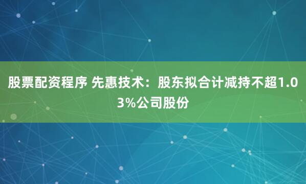 股票配资程序 先惠技术：股东拟合计减持不超1.03%公司股份