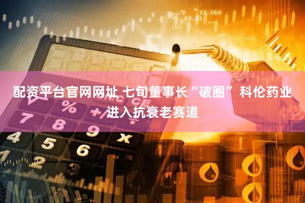 配资平台官网网址 七旬董事长“破圈” 科伦药业进入抗衰老赛道