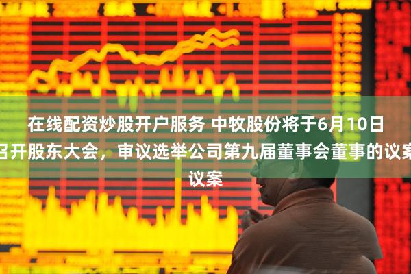 在线配资炒股开户服务 中牧股份将于6月10日召开股东大会，审议选举公司第九届董事会董事的议案