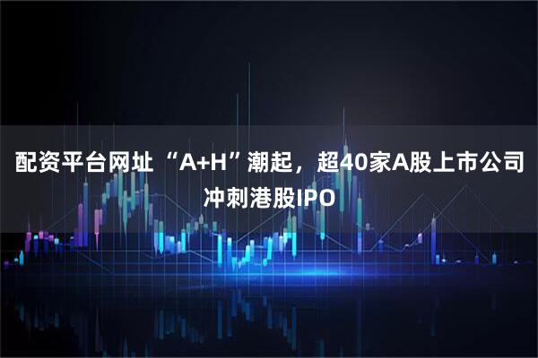 配资平台网址 “A+H”潮起，超40家A股上市公司冲刺港股IPO