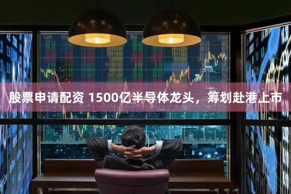 股票申请配资 1500亿半导体龙头，筹划赴港上市