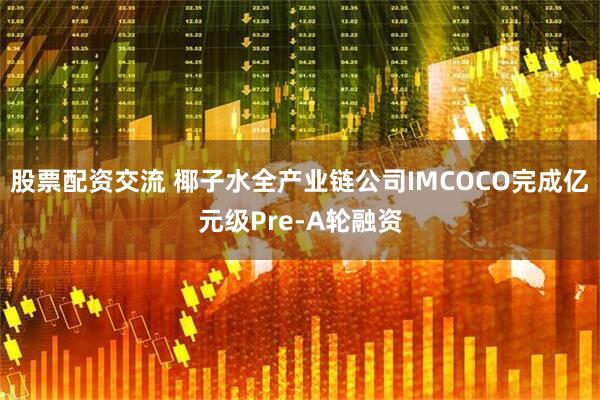 股票配资交流 椰子水全产业链公司IMCOCO完成亿元级Pre-A轮融资