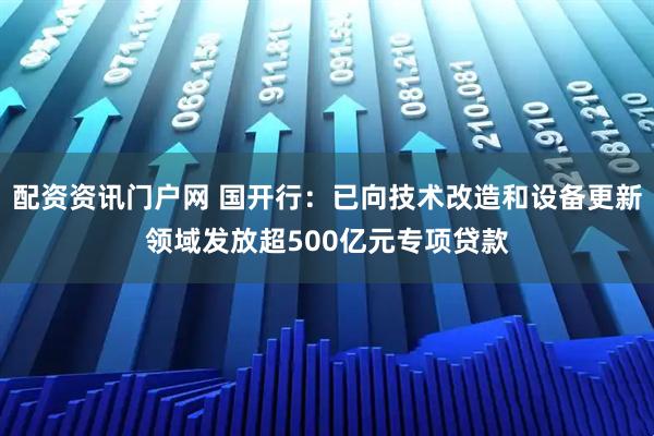 配资资讯门户网 国开行：已向技术改造和设备更新领域发放超500亿元专项贷款