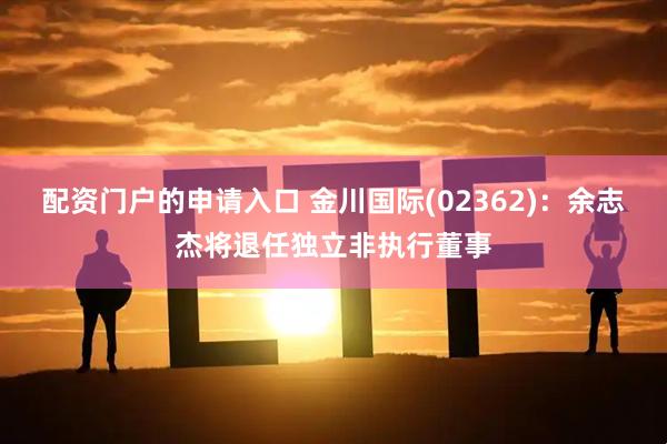配资门户的申请入口 金川国际(02362)：余志杰将退任独立非执行董事
