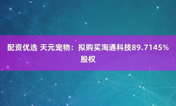 配资优选 天元宠物：拟购买淘通科技89.7145%股权