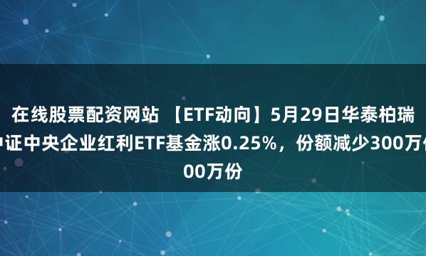 在线股票配资网站 【ETF动向】5月29日华泰柏瑞中证中央企业红利ETF基金涨0.25%，份额减少300万份