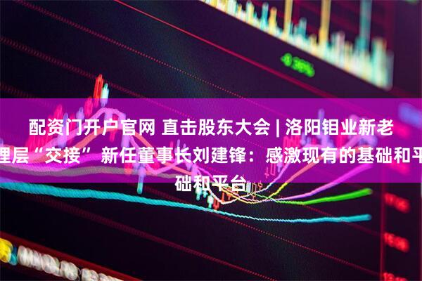配资门开户官网 直击股东大会 | 洛阳钼业新老管理层“交接” 新任董事长刘建锋：感激现有的基础和平台