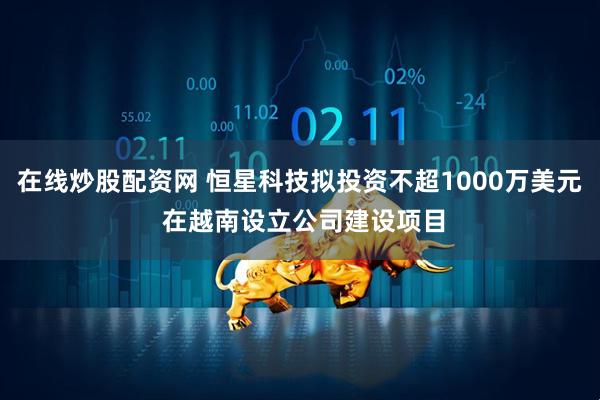在线炒股配资网 恒星科技拟投资不超1000万美元 在越南设立公司建设项目