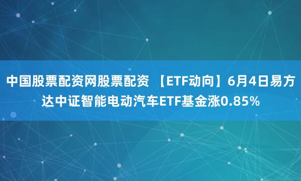 中国股票配资网股票配资 【ETF动向】6月4日易方达中证智能电动汽车ETF基金涨0.85%
