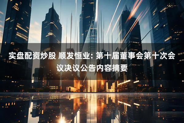 实盘配资炒股 顺发恒业: 第十届董事会第十次会议决议公告内容摘要