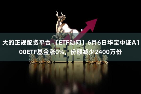 大的正规配资平台 【ETF动向】6月6日华宝中证A100ETF基金涨0%，份额减少2400万份