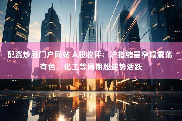 配资炒股门户网站 A股收评：沪指缩量窄幅震荡 有色、化工等周期股逆势活跃