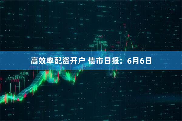 高效率配资开户 债市日报：6月6日