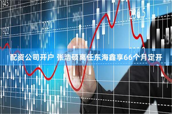 配资公司开户 张浩硕离任东海鑫享66个月定开