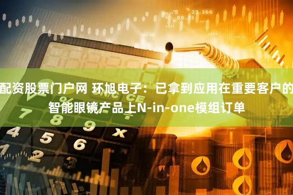 配资股票门户网 环旭电子：已拿到应用在重要客户的智能眼镜产品上N-in-one模组订单