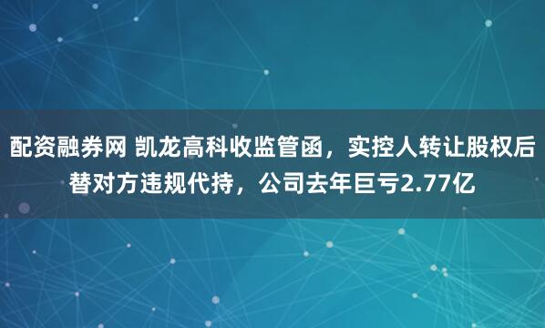 配资融券网 凯龙高科收监管函，实控人转让股权后替对方违规代持，公司去年巨亏2.77亿
