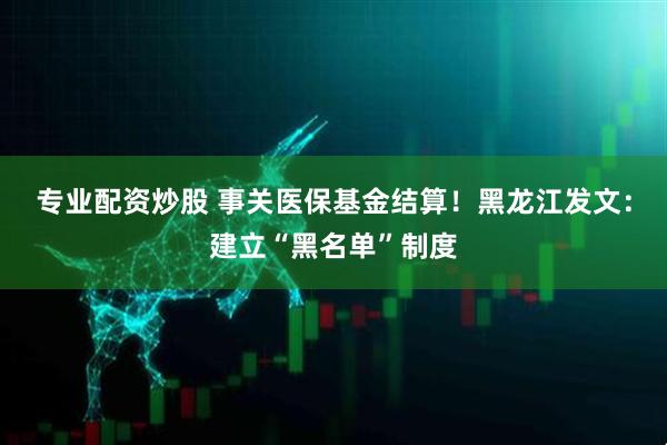 专业配资炒股 事关医保基金结算！黑龙江发文：建立“黑名单”制度