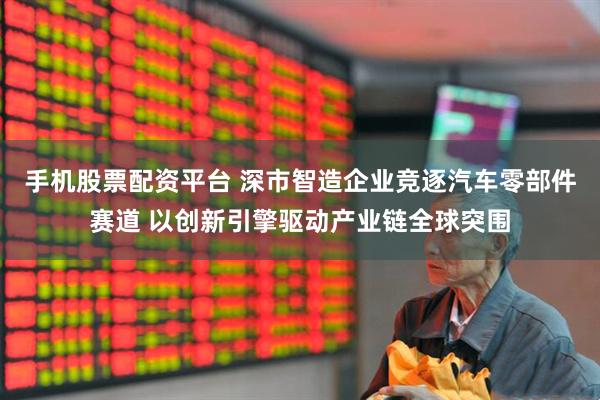 手机股票配资平台 深市智造企业竞逐汽车零部件赛道 以创新引擎驱动产业链全球突围
