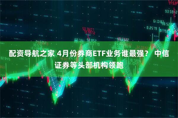 配资导航之家 4月份券商ETF业务谁最强？ 中信证券等头部机构领跑