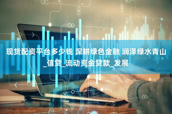 现货配资平台多少钱 深耕绿色金融 润泽绿水青山_信贷_流动资金贷款_发展