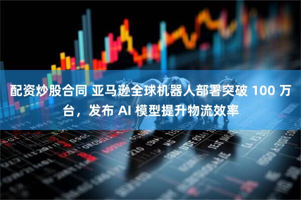 配资炒股合同 亚马逊全球机器人部署突破 100 万台，发布 AI 模型提升物流效率