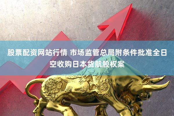 股票配资网站行情 市场监管总局附条件批准全日空收购日本货航股权案