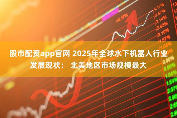 股市配资app官网 2025年全球水下机器人行业发展现状： 北美地区市场规模最大