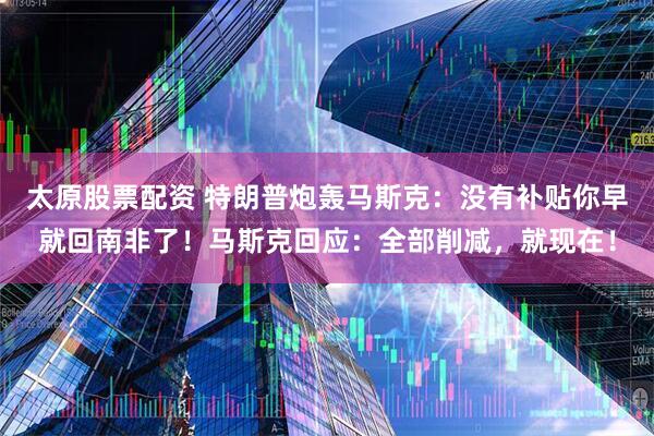太原股票配资 特朗普炮轰马斯克：没有补贴你早就回南非了！马斯克回应：全部削减，就现在！