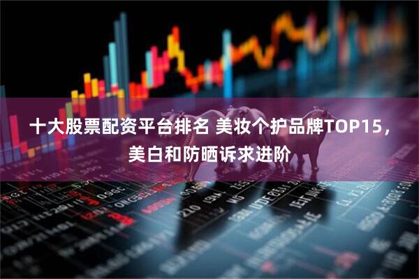 十大股票配资平台排名 美妆个护品牌TOP15，美白和防晒诉求进阶