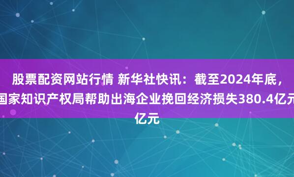 股票配资网站行情 新华社快讯：截至2024年底，国家知识产权局帮助出海企业挽回经济损失380.4亿元