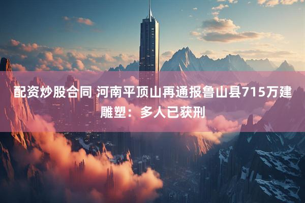 配资炒股合同 河南平顶山再通报鲁山县715万建雕塑：多人已获刑