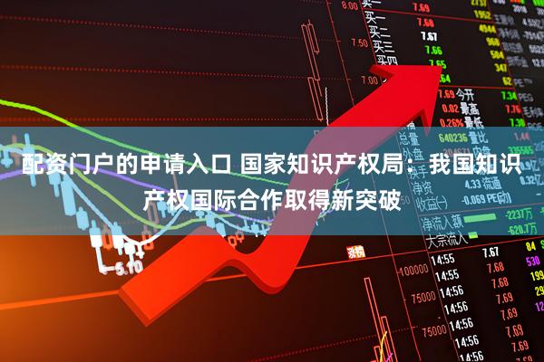配资门户的申请入口 国家知识产权局：我国知识产权国际合作取得新突破