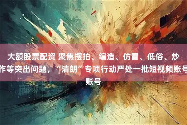 大额股票配资 聚焦摆拍、编造、仿冒、低俗、炒作等突出问题，“清朗”专项行动严处一批短视频账号