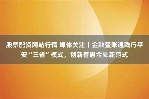 股票配资网站行情 媒体关注丨金融壹账通践行平安“三省”模式，创新普惠金融新范式