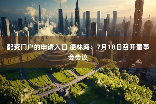 配资门户的申请入口 德林海：7月18日召开董事会会议