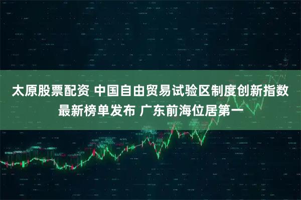 太原股票配资 中国自由贸易试验区制度创新指数最新榜单发布 广东前海位居第一