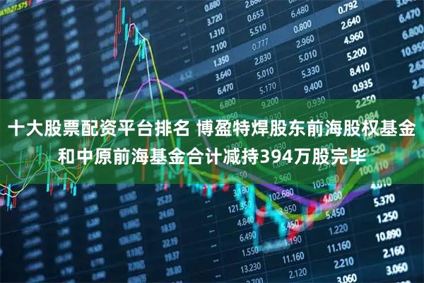 十大股票配资平台排名 博盈特焊股东前海股权基金和中原前海基金合计减持394万股完毕