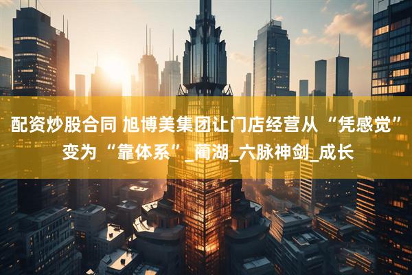 配资炒股合同 旭博美集团让门店经营从 “凭感觉” 变为 “靠体系”_蔺湖_六脉神剑_成长