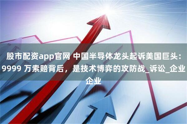 股市配资app官网 中国半导体龙头起诉美国巨头：9999 万索赔背后，是技术博弈的攻防战_诉讼_企业