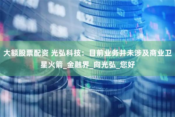 大额股票配资 光弘科技：目前业务并未涉及商业卫星火箭_金融界_向光弘_您好