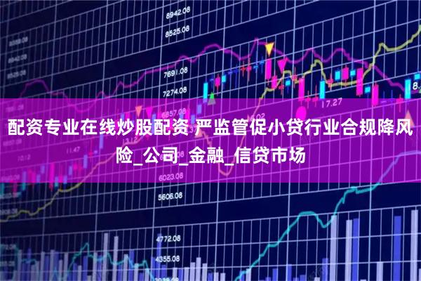配资专业在线炒股配资 严监管促小贷行业合规降风险_公司_金融_信贷市场