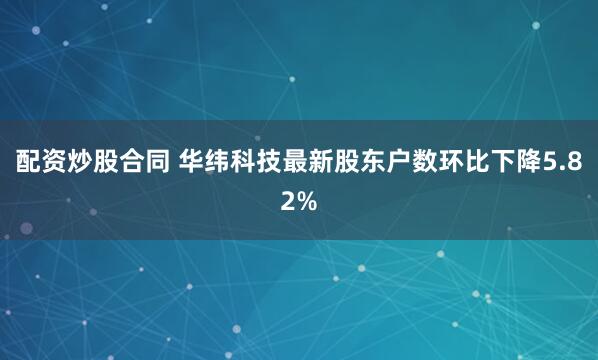 配资炒股合同 华纬科技最新股东户数环比下降5.82%