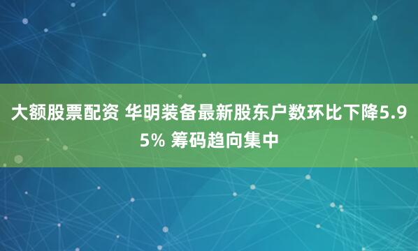 大额股票配资 华明装备最新股东户数环比下降5.95% 筹码趋向集中
